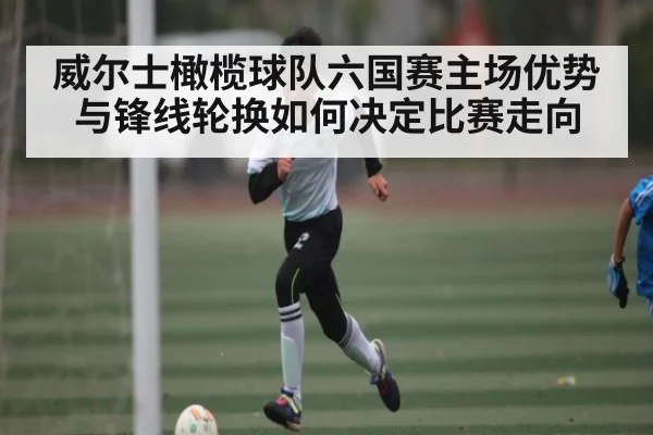 威尔士橄榄球队六国赛主场优势与锋线轮换如何决定比赛走向